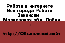 Работа в интернете - Все города Работа » Вакансии   . Московская обл.,Лобня г.